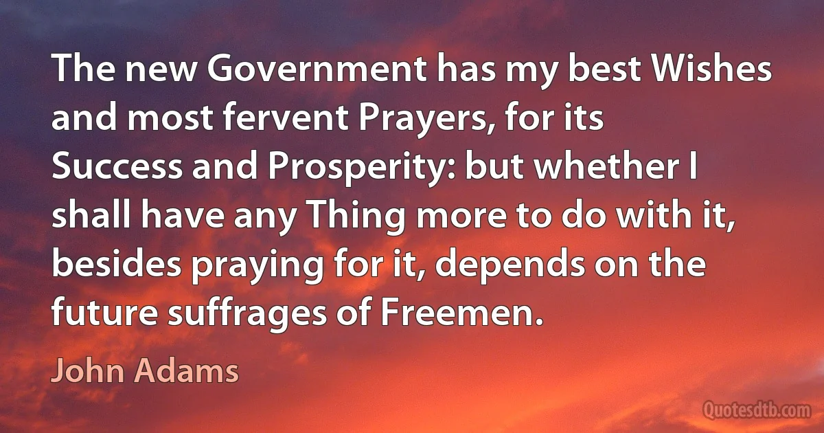 The new Government has my best Wishes and most fervent Prayers, for its Success and Prosperity: but whether I shall have any Thing more to do with it, besides praying for it, depends on the future suffrages of Freemen. (John Adams)