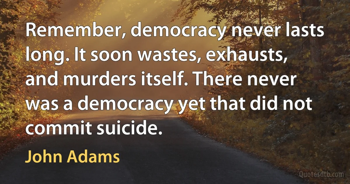 Remember, democracy never lasts long. It soon wastes, exhausts, and murders itself. There never was a democracy yet that did not commit suicide. (John Adams)