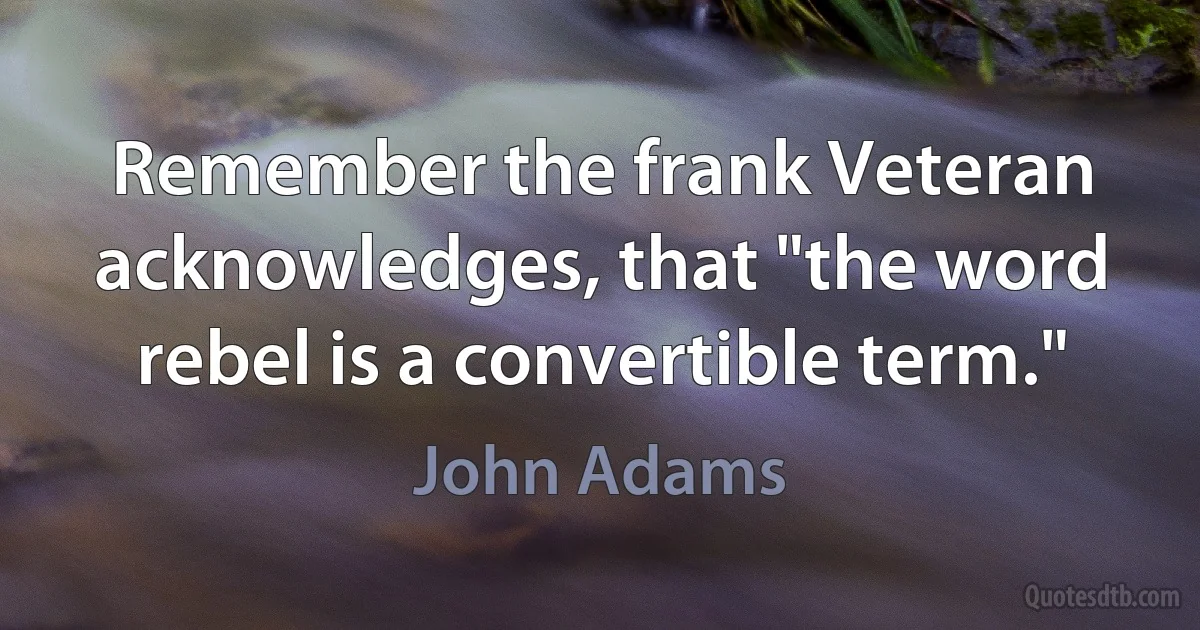 Remember the frank Veteran acknowledges, that "the word rebel is a convertible term." (John Adams)