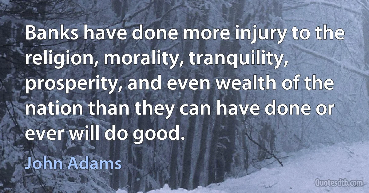 Banks have done more injury to the religion, morality, tranquility, prosperity, and even wealth of the nation than they can have done or ever will do good. (John Adams)