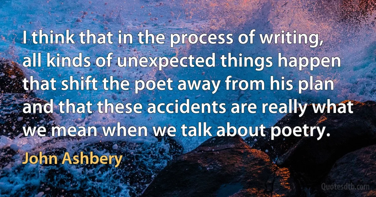 I think that in the process of writing, all kinds of unexpected things happen that shift the poet away from his plan and that these accidents are really what we mean when we talk about poetry. (John Ashbery)