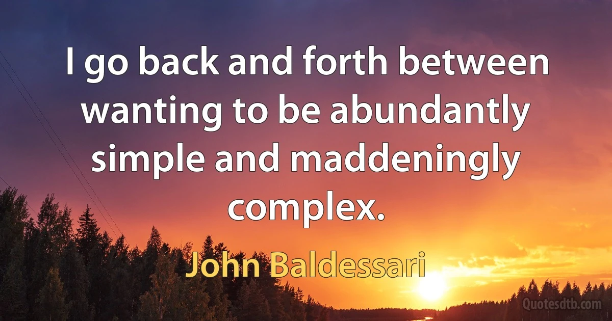 I go back and forth between wanting to be abundantly simple and maddeningly complex. (John Baldessari)