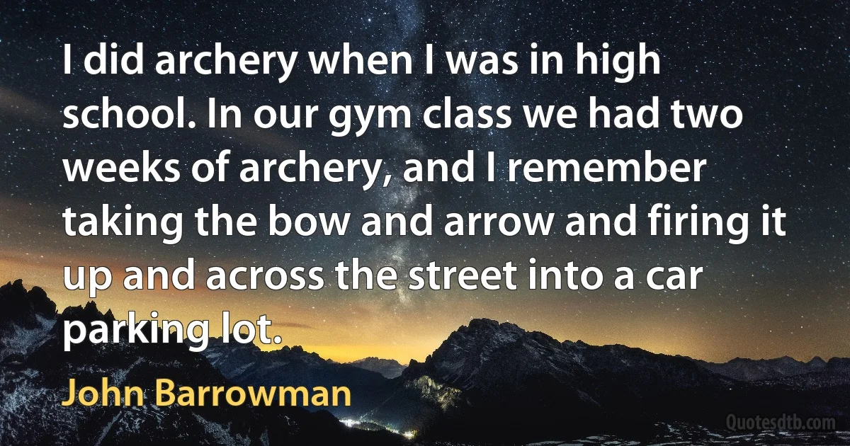 I did archery when I was in high school. In our gym class we had two weeks of archery, and I remember taking the bow and arrow and firing it up and across the street into a car parking lot. (John Barrowman)