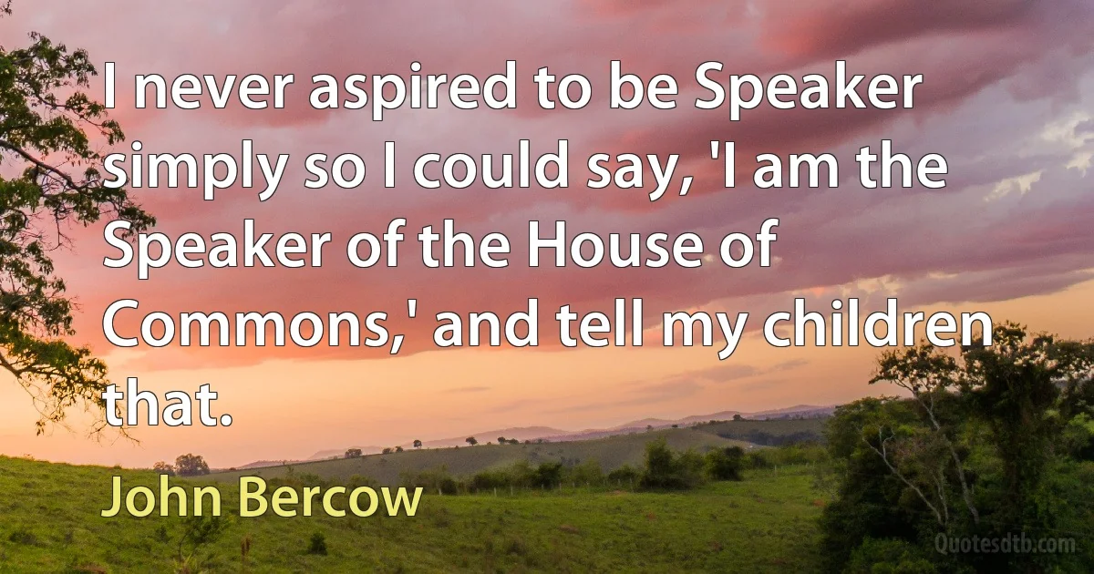 I never aspired to be Speaker simply so I could say, 'I am the Speaker of the House of Commons,' and tell my children that. (John Bercow)