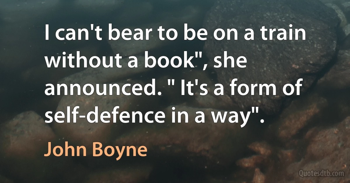 I can't bear to be on a train without a book", she announced. " It's a form of self-defence in a way". (John Boyne)