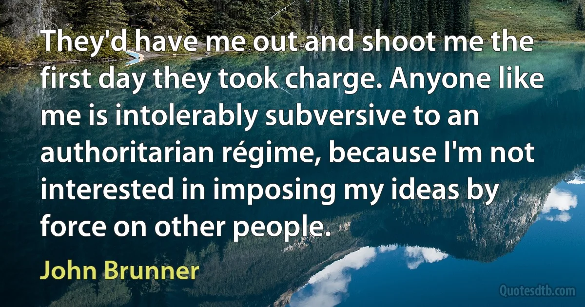 They'd have me out and shoot me the first day they took charge. Anyone like me is intolerably subversive to an authoritarian régime, because I'm not interested in imposing my ideas by force on other people. (John Brunner)