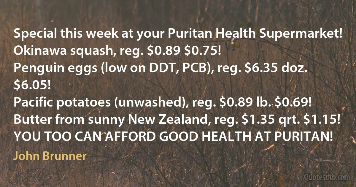 Special this week at your Puritan Health Supermarket!
Okinawa squash, reg. $0.89 $0.75!
Penguin eggs (low on DDT, PCB), reg. $6.35 doz. $6.05!
Pacific potatoes (unwashed), reg. $0.89 lb. $0.69!
Butter from sunny New Zealand, reg. $1.35 qrt. $1.15!
YOU TOO CAN AFFORD GOOD HEALTH AT PURITAN! (John Brunner)