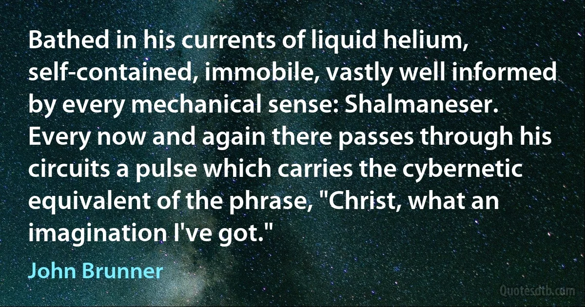 Bathed in his currents of liquid helium, self-contained, immobile, vastly well informed by every mechanical sense: Shalmaneser.
Every now and again there passes through his circuits a pulse which carries the cybernetic equivalent of the phrase, "Christ, what an imagination I've got." (John Brunner)