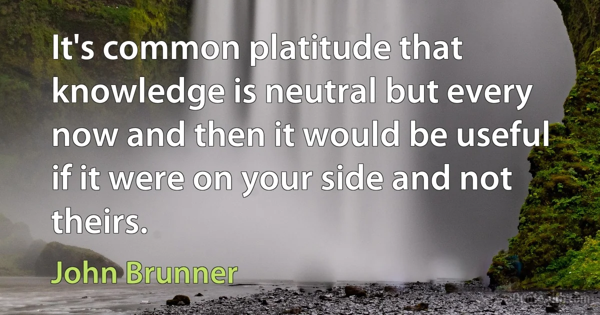 It's common platitude that knowledge is neutral but every now and then it would be useful if it were on your side and not theirs. (John Brunner)