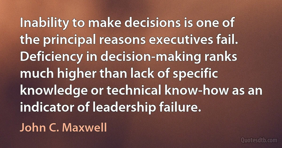 Inability to make decisions is one of the principal reasons executives fail. Deficiency in decision-making ranks much higher than lack of specific knowledge or technical know-how as an indicator of leadership failure. (John C. Maxwell)