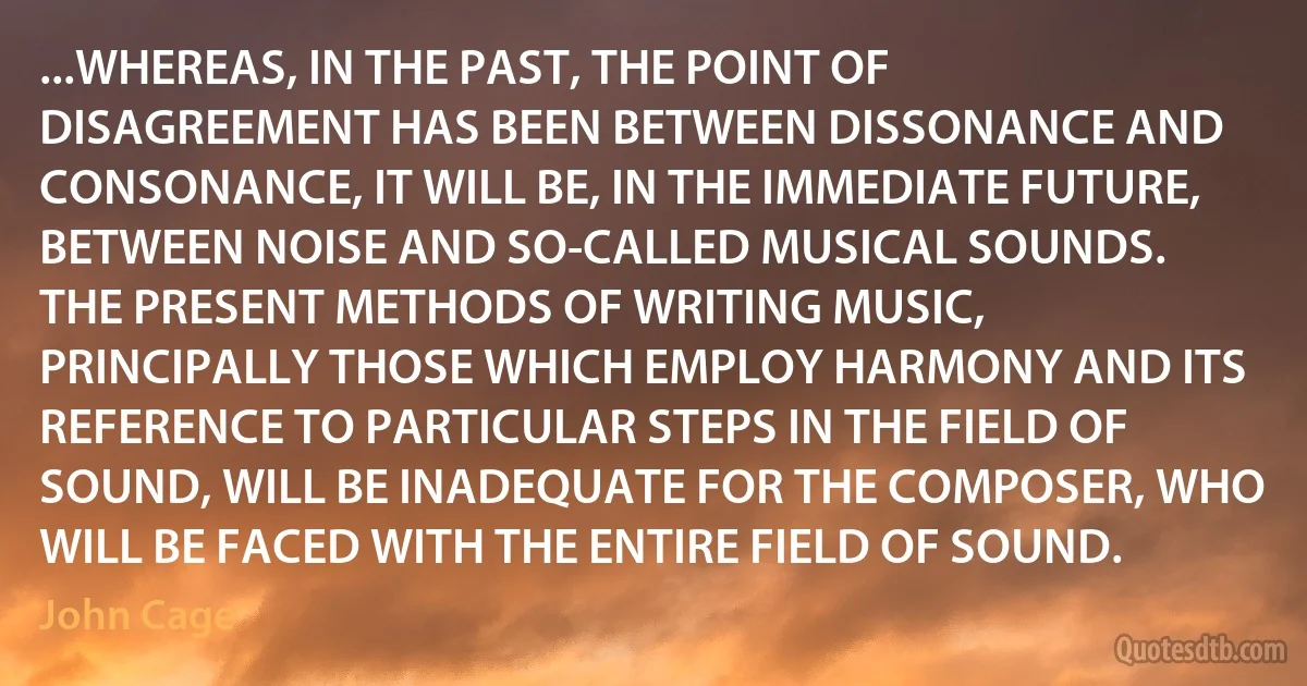 ...WHEREAS, IN THE PAST, THE POINT OF DISAGREEMENT HAS BEEN BETWEEN DISSONANCE AND CONSONANCE, IT WILL BE, IN THE IMMEDIATE FUTURE, BETWEEN NOISE AND SO-CALLED MUSICAL SOUNDS.
THE PRESENT METHODS OF WRITING MUSIC, PRINCIPALLY THOSE WHICH EMPLOY HARMONY AND ITS REFERENCE TO PARTICULAR STEPS IN THE FIELD OF SOUND, WILL BE INADEQUATE FOR THE COMPOSER, WHO WILL BE FACED WITH THE ENTIRE FIELD OF SOUND. (John Cage)