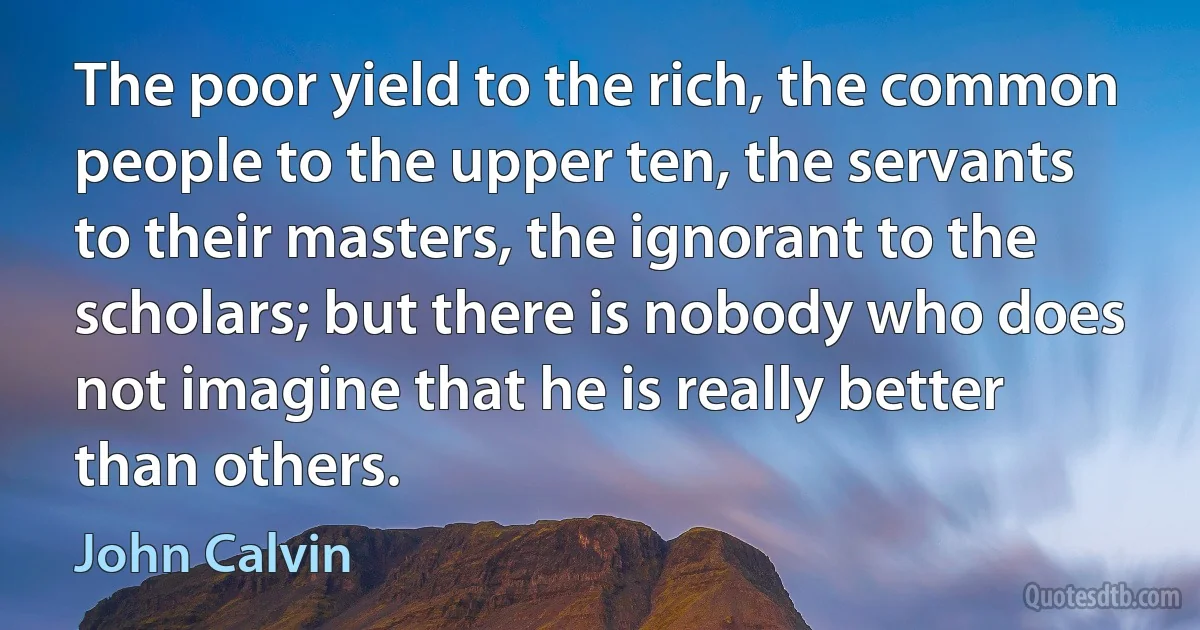 The poor yield to the rich, the common people to the upper ten, the servants to their masters, the ignorant to the scholars; but there is nobody who does not imagine that he is really better than others. (John Calvin)