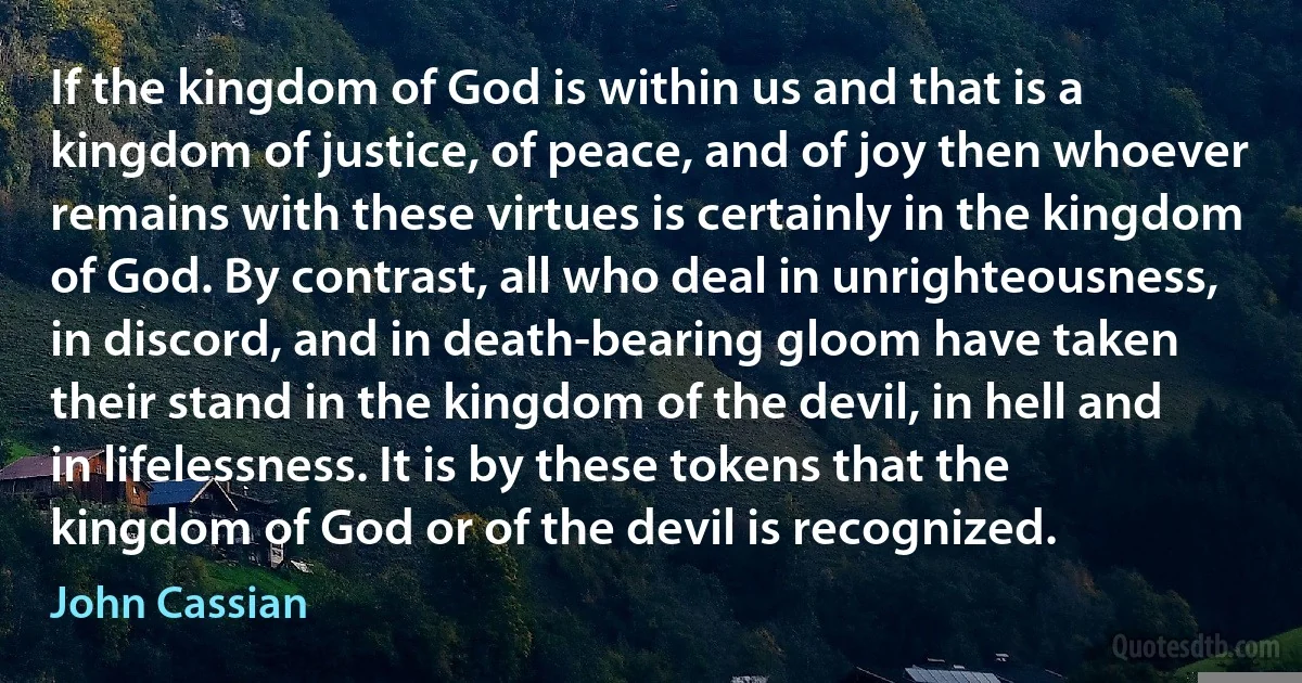 If the kingdom of God is within us and that is a kingdom of justice, of peace, and of joy then whoever remains with these virtues is certainly in the kingdom of God. By contrast, all who deal in unrighteousness, in discord, and in death-bearing gloom have taken their stand in the kingdom of the devil, in hell and in lifelessness. It is by these tokens that the kingdom of God or of the devil is recognized. (John Cassian)