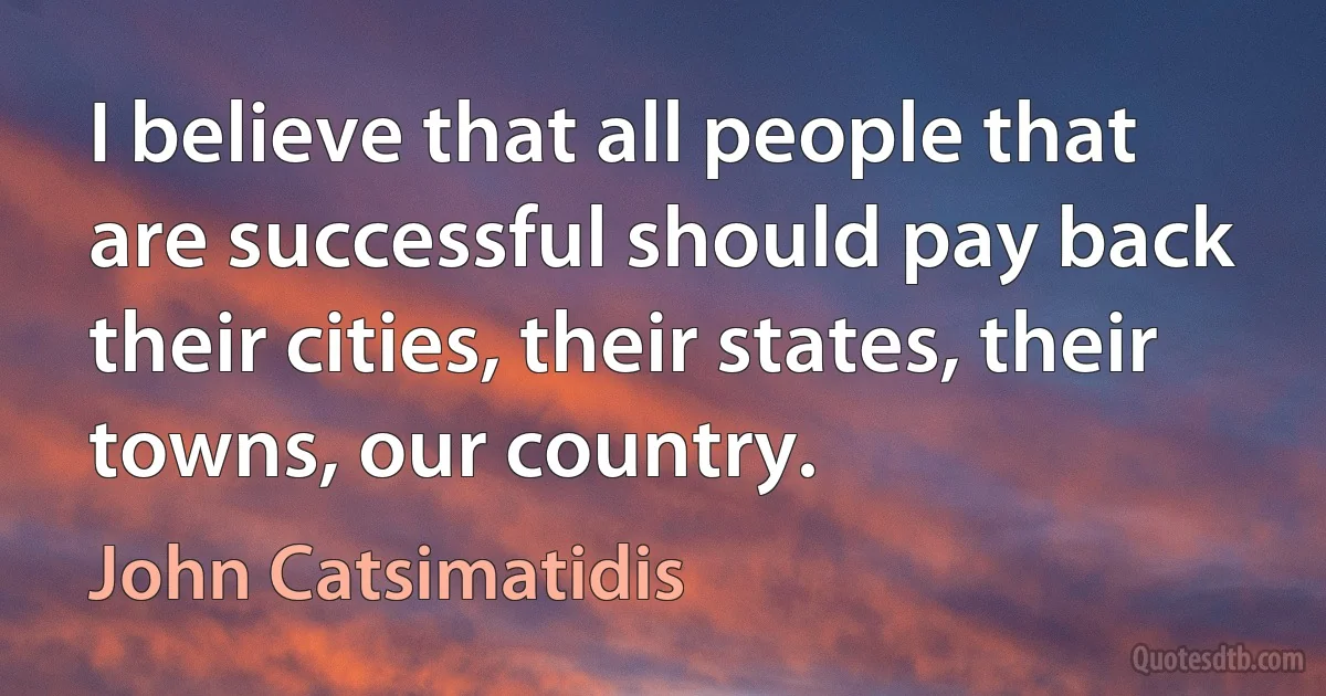 I believe that all people that are successful should pay back their cities, their states, their towns, our country. (John Catsimatidis)