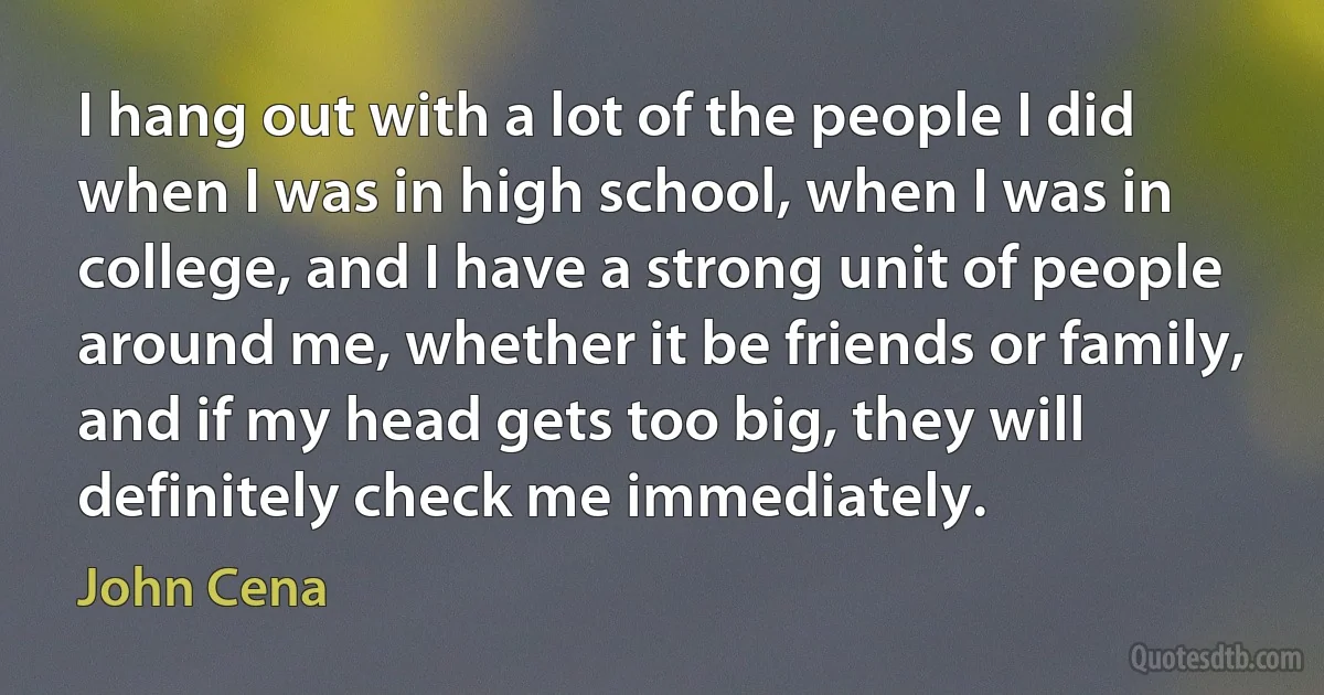 I hang out with a lot of the people I did when I was in high school, when I was in college, and I have a strong unit of people around me, whether it be friends or family, and if my head gets too big, they will definitely check me immediately. (John Cena)