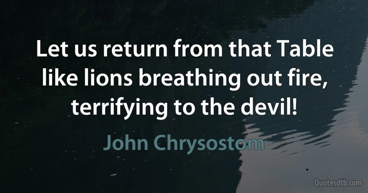 Let us return from that Table like lions breathing out fire, terrifying to the devil! (John Chrysostom)