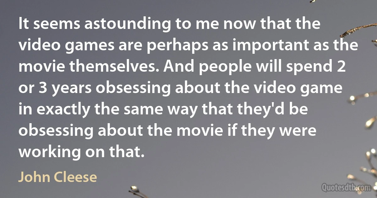 It seems astounding to me now that the video games are perhaps as important as the movie themselves. And people will spend 2 or 3 years obsessing about the video game in exactly the same way that they'd be obsessing about the movie if they were working on that. (John Cleese)