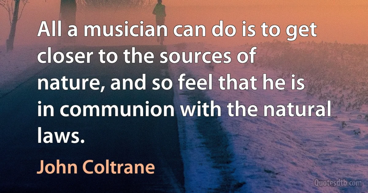 All a musician can do is to get closer to the sources of nature, and so feel that he is in communion with the natural laws. (John Coltrane)