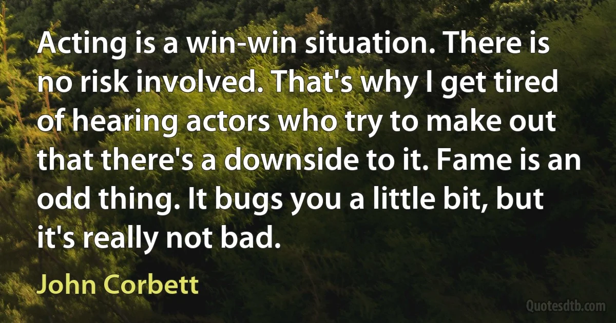 Acting is a win-win situation. There is no risk involved. That's why I get tired of hearing actors who try to make out that there's a downside to it. Fame is an odd thing. It bugs you a little bit, but it's really not bad. (John Corbett)