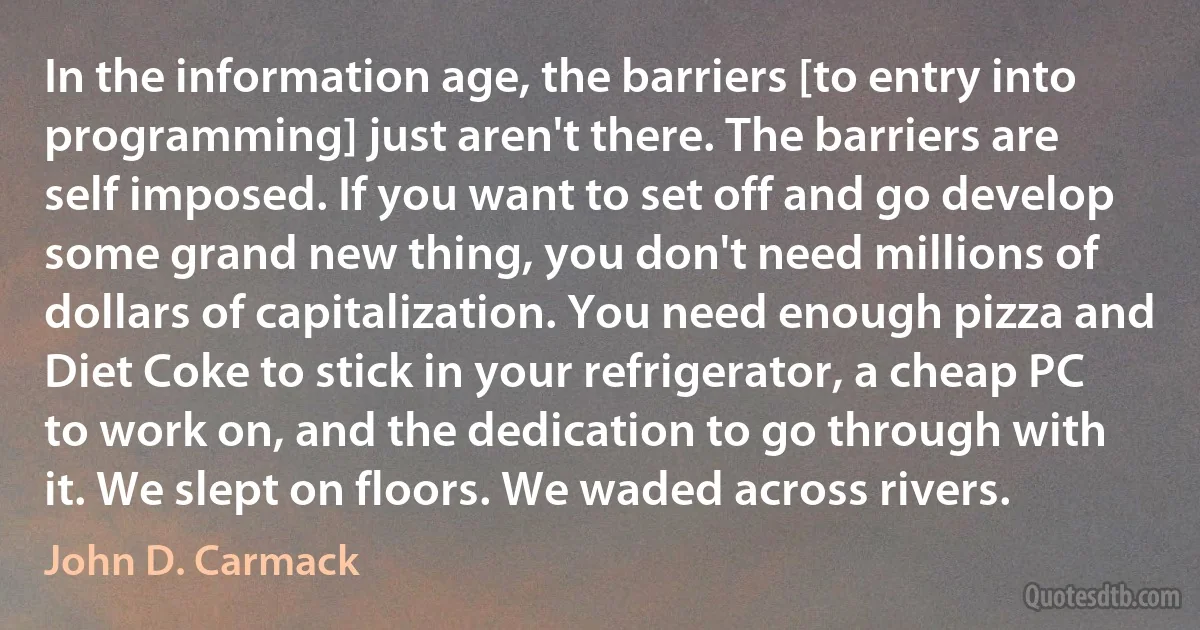 In the information age, the barriers [to entry into programming] just aren't there. The barriers are self imposed. If you want to set off and go develop some grand new thing, you don't need millions of dollars of capitalization. You need enough pizza and Diet Coke to stick in your refrigerator, a cheap PC to work on, and the dedication to go through with it. We slept on floors. We waded across rivers. (John D. Carmack)