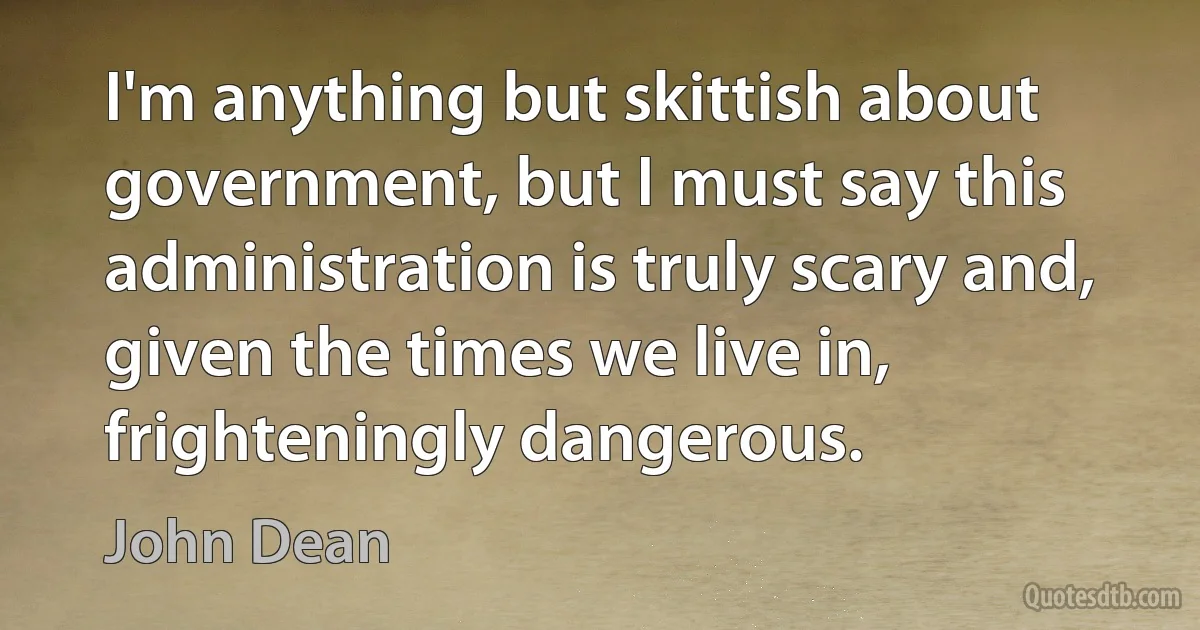 I'm anything but skittish about government, but I must say this administration is truly scary and, given the times we live in, frighteningly dangerous. (John Dean)