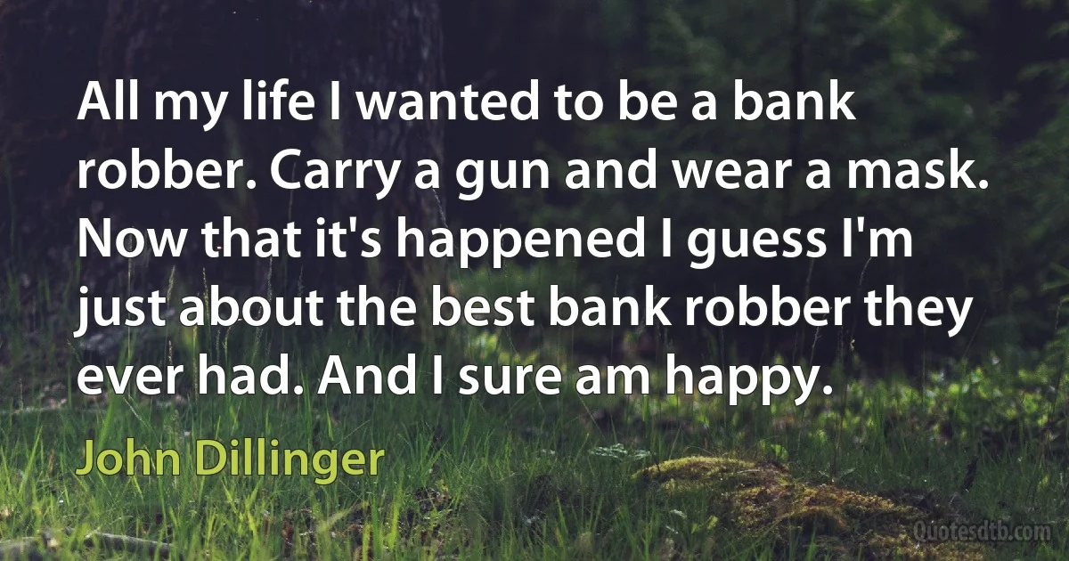 All my life I wanted to be a bank robber. Carry a gun and wear a mask. Now that it's happened I guess I'm just about the best bank robber they ever had. And I sure am happy. (John Dillinger)