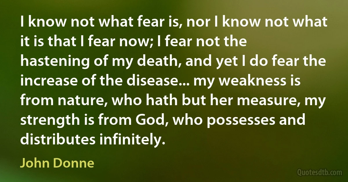 I know not what fear is, nor I know not what it is that I fear now; I fear not the hastening of my death, and yet I do fear the increase of the disease... my weakness is from nature, who hath but her measure, my strength is from God, who possesses and distributes infinitely. (John Donne)