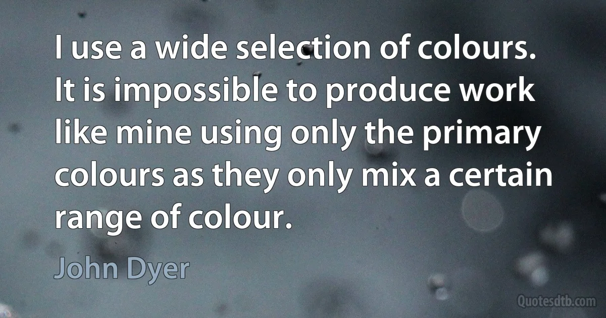 I use a wide selection of colours. It is impossible to produce work like mine using only the primary colours as they only mix a certain range of colour. (John Dyer)