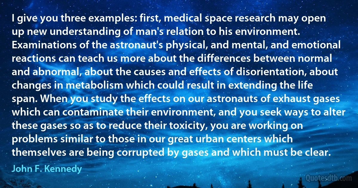 I give you three examples: first, medical space research may open up new understanding of man's relation to his environment. Examinations of the astronaut's physical, and mental, and emotional reactions can teach us more about the differences between normal and abnormal, about the causes and effects of disorientation, about changes in metabolism which could result in extending the life span. When you study the effects on our astronauts of exhaust gases which can contaminate their environment, and you seek ways to alter these gases so as to reduce their toxicity, you are working on problems similar to those in our great urban centers which themselves are being corrupted by gases and which must be clear. (John F. Kennedy)