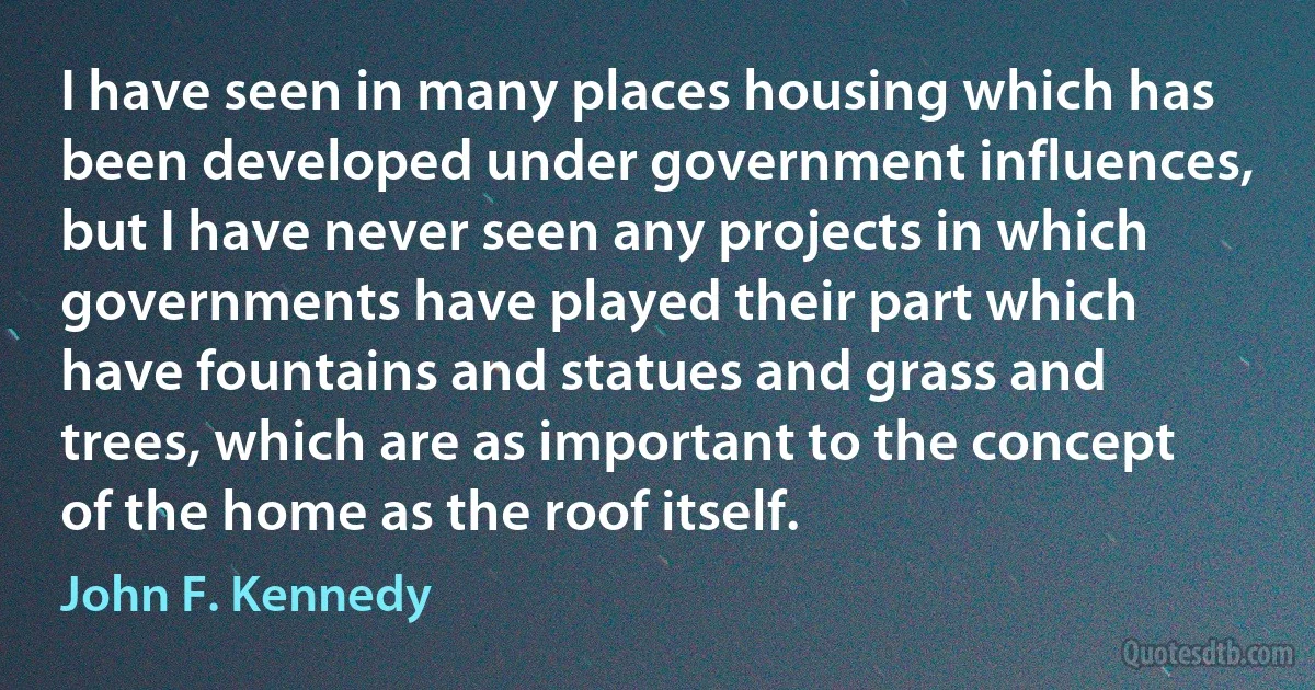 I have seen in many places housing which has been developed under government influences, but I have never seen any projects in which governments have played their part which have fountains and statues and grass and trees, which are as important to the concept of the home as the roof itself. (John F. Kennedy)