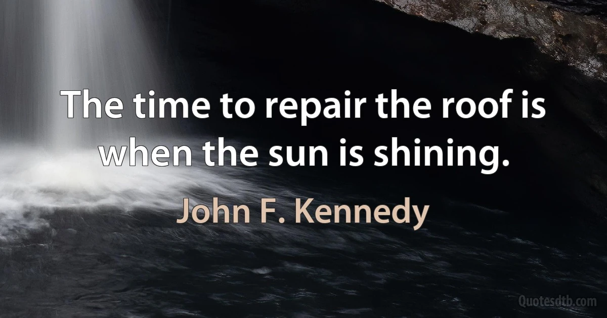 The time to repair the roof is when the sun is shining. (John F. Kennedy)