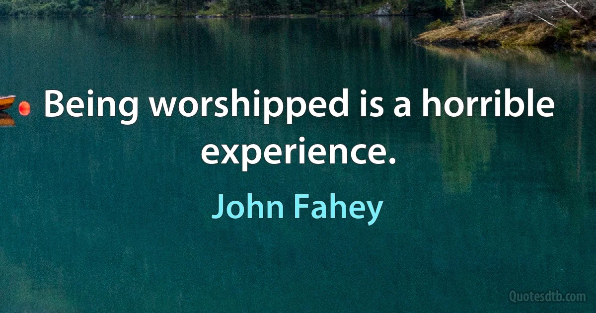 Being worshipped is a horrible experience. (John Fahey)