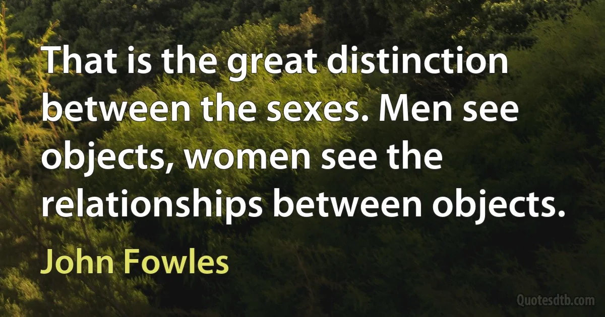 That is the great distinction between the sexes. Men see objects, women see the relationships between objects. (John Fowles)