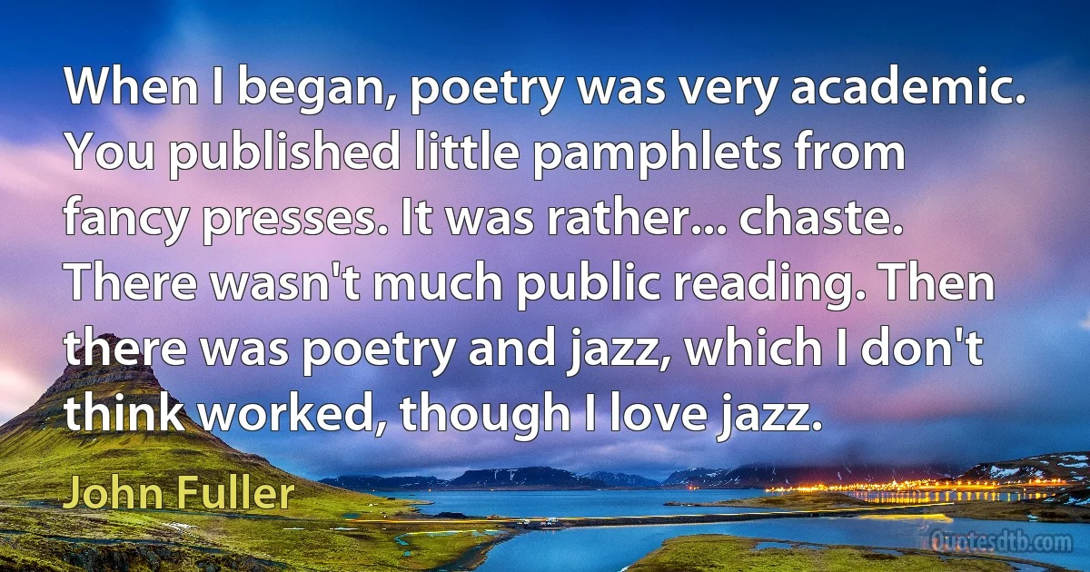 When I began, poetry was very academic. You published little pamphlets from fancy presses. It was rather... chaste. There wasn't much public reading. Then there was poetry and jazz, which I don't think worked, though I love jazz. (John Fuller)