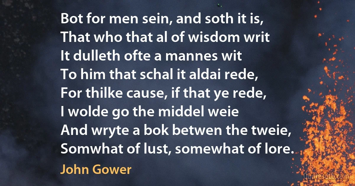 Bot for men sein, and soth it is,
That who that al of wisdom writ
It dulleth ofte a mannes wit
To him that schal it aldai rede,
For thilke cause, if that ye rede,
I wolde go the middel weie
And wryte a bok betwen the tweie,
Somwhat of lust, somewhat of lore. (John Gower)