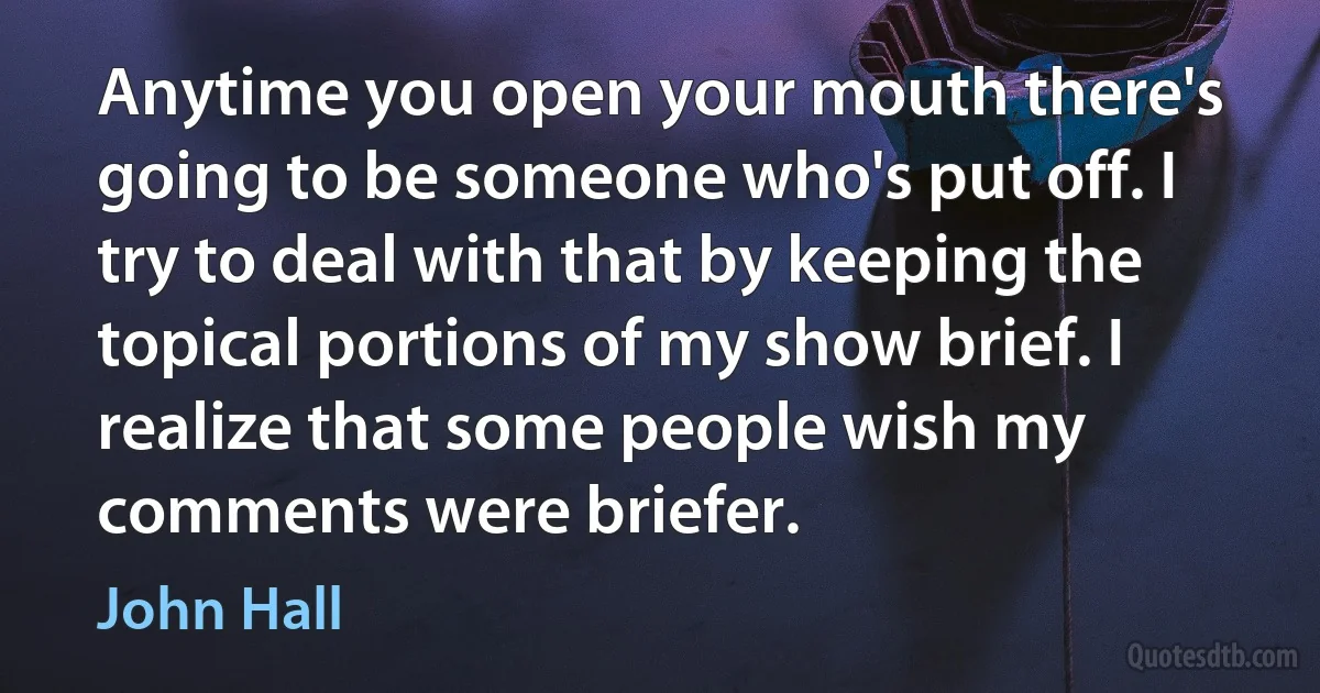 Anytime you open your mouth there's going to be someone who's put off. I try to deal with that by keeping the topical portions of my show brief. I realize that some people wish my comments were briefer. (John Hall)