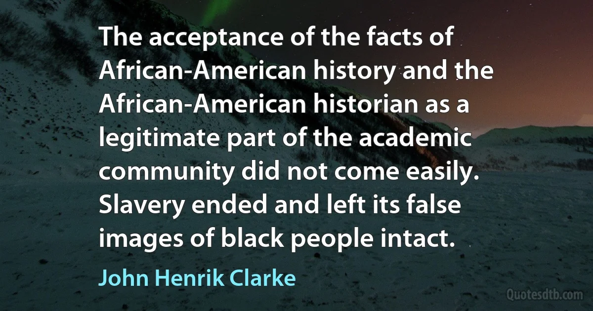 The acceptance of the facts of African-American history and the African-American historian as a legitimate part of the academic community did not come easily. Slavery ended and left its false images of black people intact. (John Henrik Clarke)