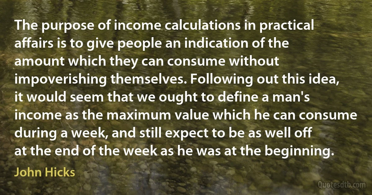 The purpose of income calculations in practical affairs is to give people an indication of the amount which they can consume without impoverishing themselves. Following out this idea, it would seem that we ought to define a man's income as the maximum value which he can consume during a week, and still expect to be as well off at the end of the week as he was at the beginning. (John Hicks)