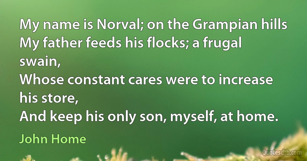 My name is Norval; on the Grampian hills
My father feeds his flocks; a frugal swain,
Whose constant cares were to increase his store,
And keep his only son, myself, at home. (John Home)