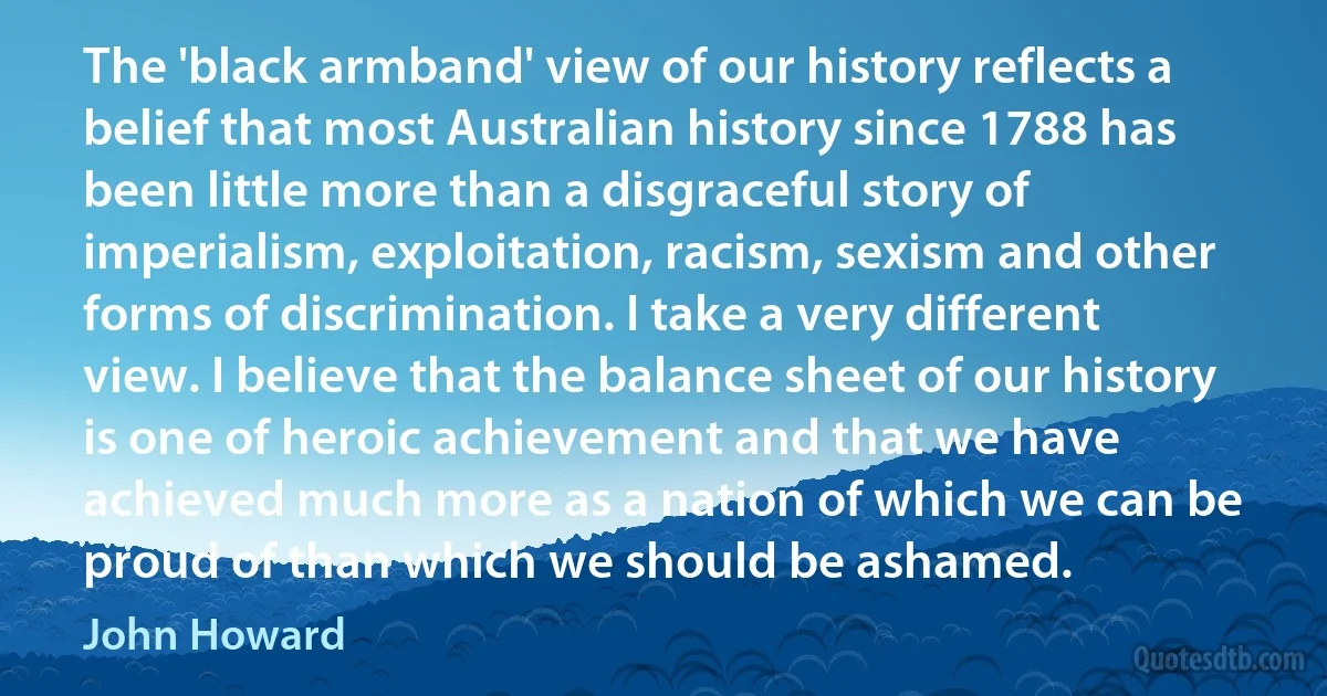 The 'black armband' view of our history reflects a belief that most Australian history since 1788 has been little more than a disgraceful story of imperialism, exploitation, racism, sexism and other forms of discrimination. I take a very different view. I believe that the balance sheet of our history is one of heroic achievement and that we have achieved much more as a nation of which we can be proud of than which we should be ashamed. (John Howard)