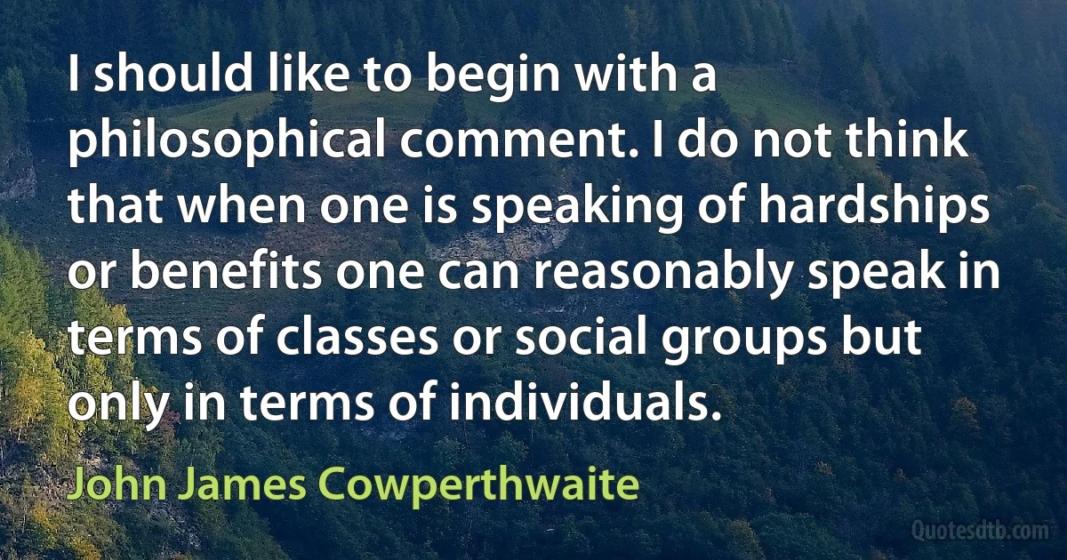 I should like to begin with a philosophical comment. I do not think that when one is speaking of hardships or benefits one can reasonably speak in terms of classes or social groups but only in terms of individuals. (John James Cowperthwaite)