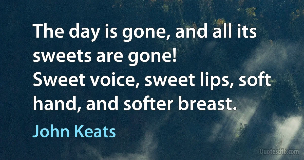 The day is gone, and all its sweets are gone!
Sweet voice, sweet lips, soft hand, and softer breast. (John Keats)