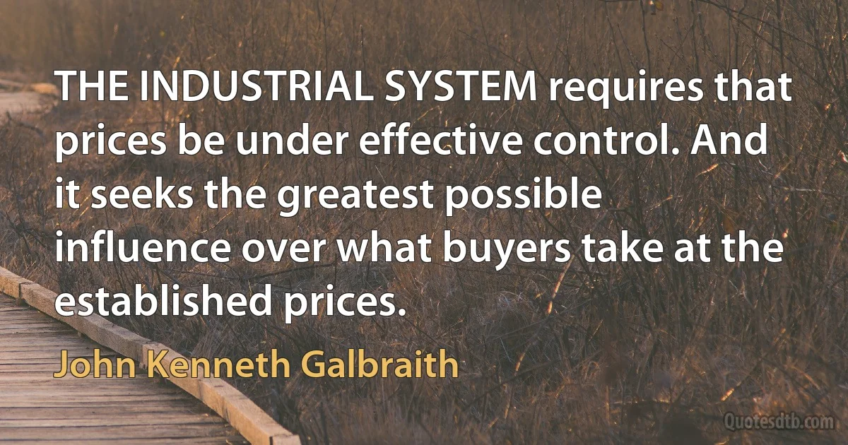 THE INDUSTRIAL SYSTEM requires that prices be under effective control. And it seeks the greatest possible influence over what buyers take at the established prices. (John Kenneth Galbraith)