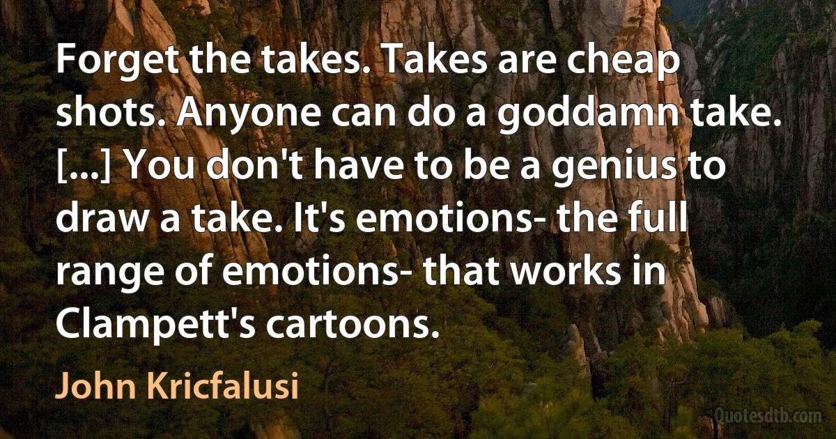 Forget the takes. Takes are cheap shots. Anyone can do a goddamn take. [...] You don't have to be a genius to draw a take. It's emotions- the full range of emotions- that works in Clampett's cartoons. (John Kricfalusi)