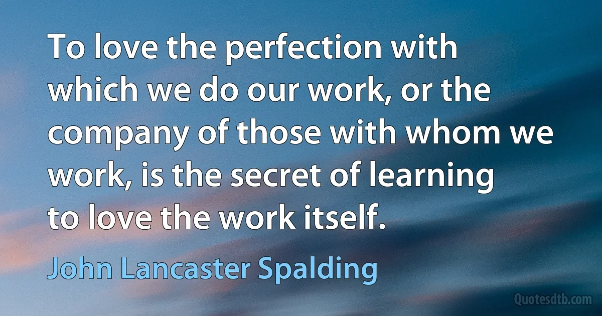 To love the perfection with which we do our work, or the company of those with whom we work, is the secret of learning to love the work itself. (John Lancaster Spalding)