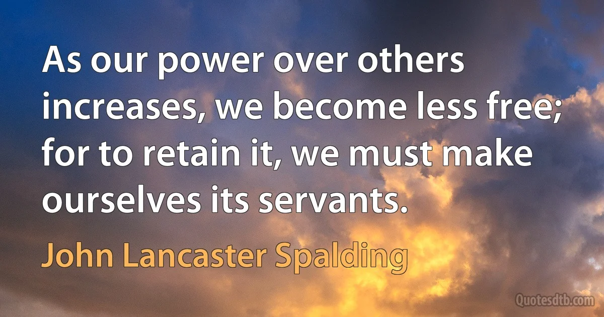 As our power over others increases, we become less free; for to retain it, we must make ourselves its servants. (John Lancaster Spalding)