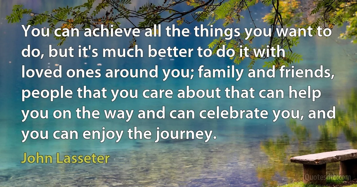 You can achieve all the things you want to do, but it's much better to do it with loved ones around you; family and friends, people that you care about that can help you on the way and can celebrate you, and you can enjoy the journey. (John Lasseter)