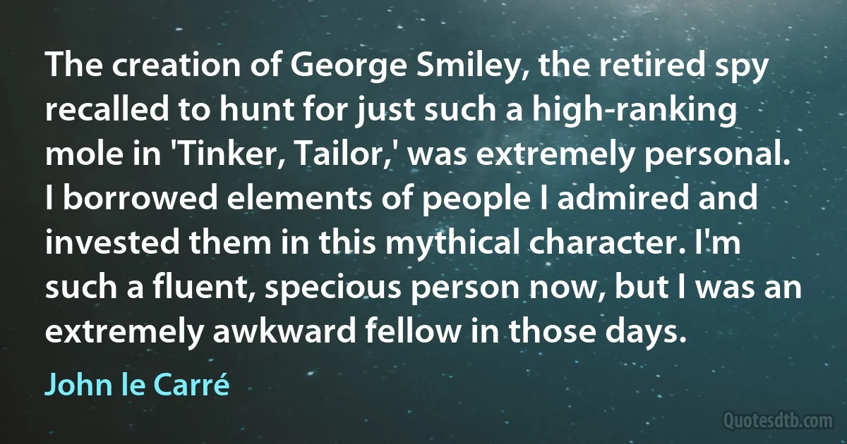 The creation of George Smiley, the retired spy recalled to hunt for just such a high-ranking mole in 'Tinker, Tailor,' was extremely personal. I borrowed elements of people I admired and invested them in this mythical character. I'm such a fluent, specious person now, but I was an extremely awkward fellow in those days. (John le Carré)