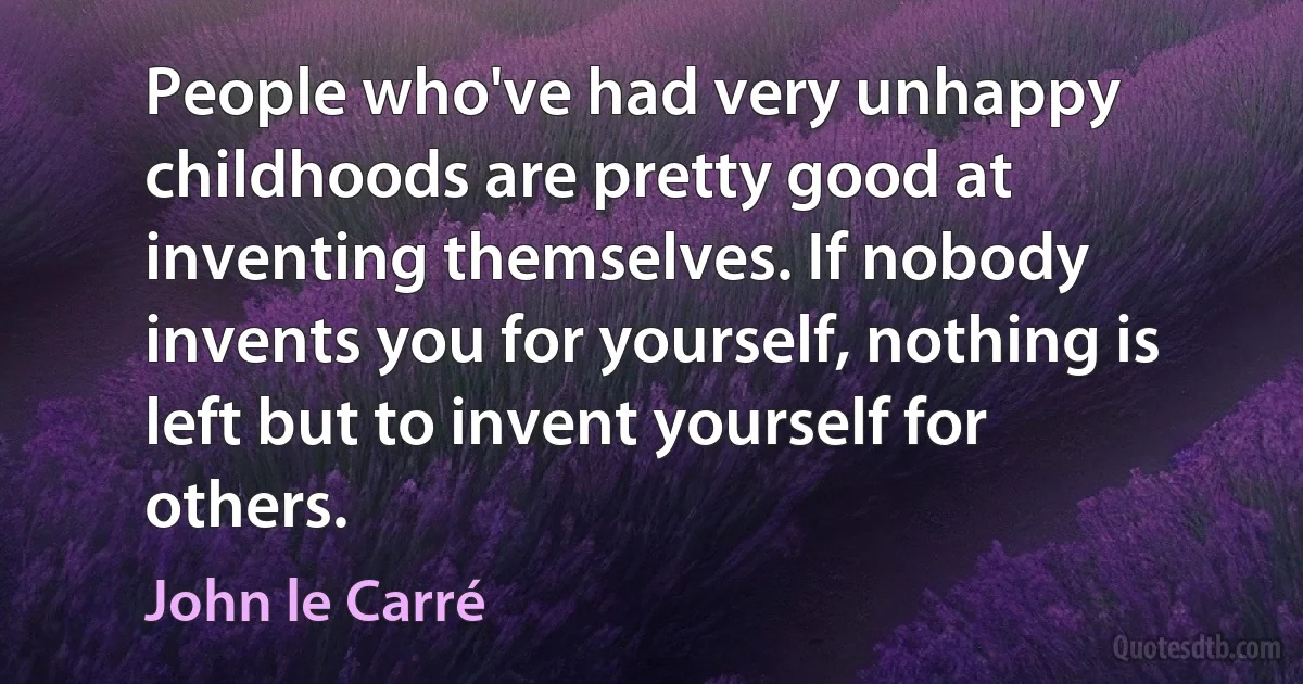 People who've had very unhappy childhoods are pretty good at inventing themselves. If nobody invents you for yourself, nothing is left but to invent yourself for others. (John le Carré)