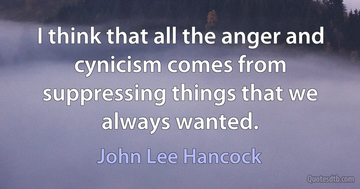 I think that all the anger and cynicism comes from suppressing things that we always wanted. (John Lee Hancock)